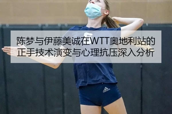 陈梦与伊藤美诚在WTT奥地利站的正手技术演变与心理抗压深入分析